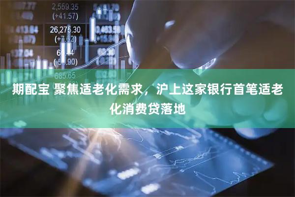 期配宝 聚焦适老化需求，沪上这家银行首笔适老化消费贷落地