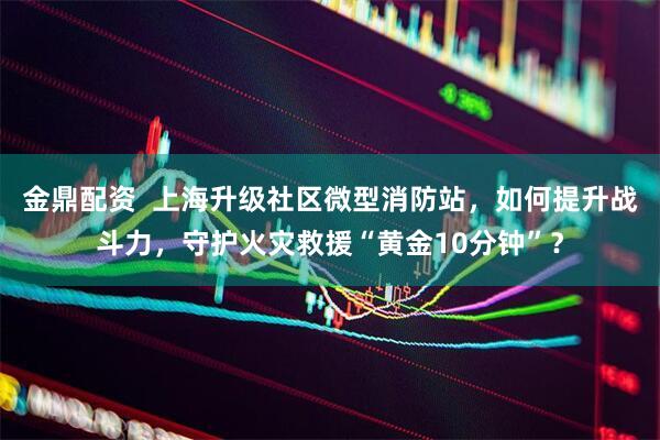 金鼎配资  上海升级社区微型消防站，如何提升战斗力，守护火灾救援“黄金10分钟”？