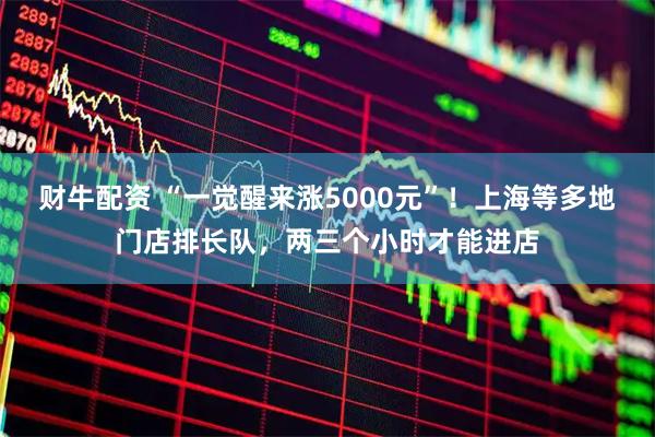 财牛配资 “一觉醒来涨5000元”！上海等多地门店排长队，两三个小时才能进店