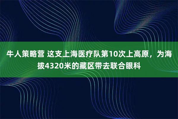 牛人策略营 这支上海医疗队第10次上高原，为海拔4320米的藏区带去联合眼科