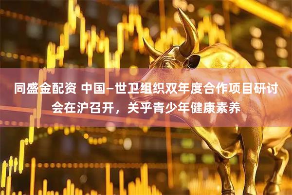 同盛金配资 中国—世卫组织双年度合作项目研讨会在沪召开，关乎青少年健康素养