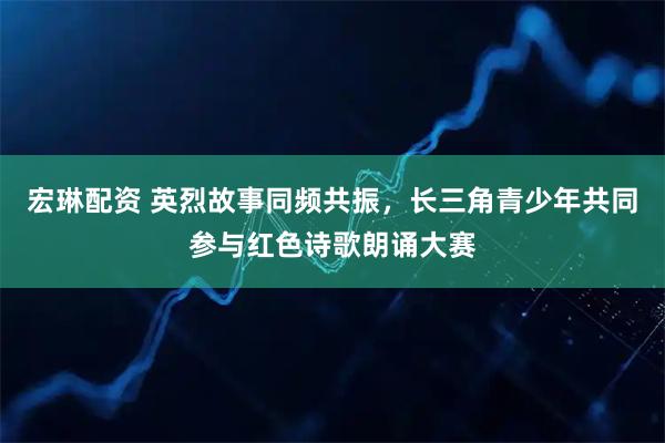 宏琳配资 英烈故事同频共振，长三角青少年共同参与红色诗歌朗诵大赛