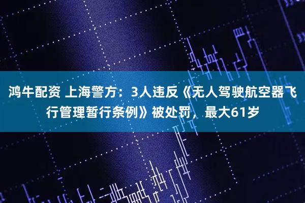 鸿牛配资 上海警方：3人违反《无人驾驶航空器飞行管理暂行条例》被处罚，最大61岁