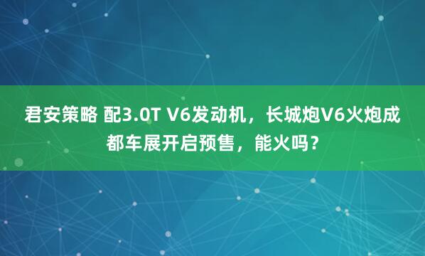 君安策略 配3.0T V6发动机，长城炮V6火炮成都车展开启预售，能火吗？