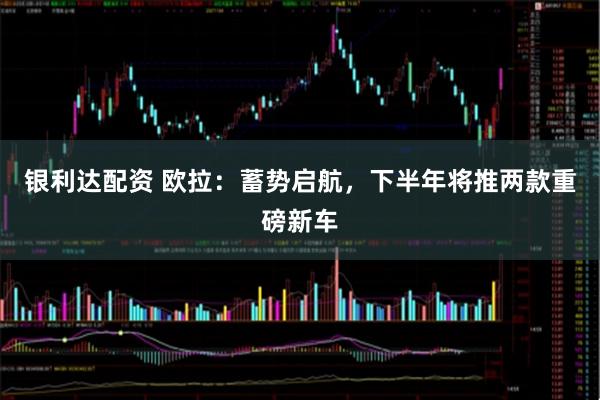 银利达配资 欧拉：蓄势启航，下半年将推两款重磅新车