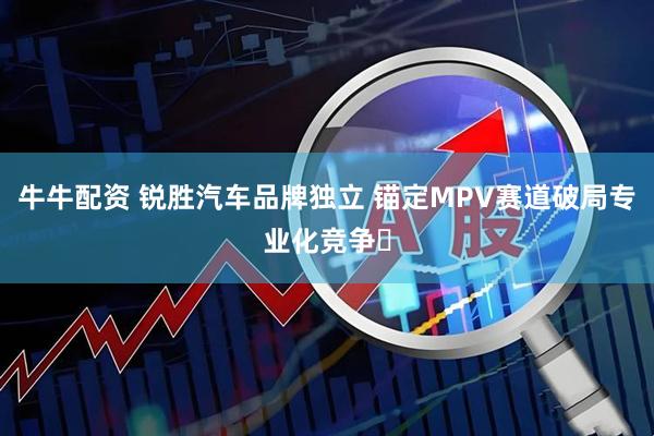 牛牛配资 锐胜汽车品牌独立 锚定MPV赛道破局专业化竞争​