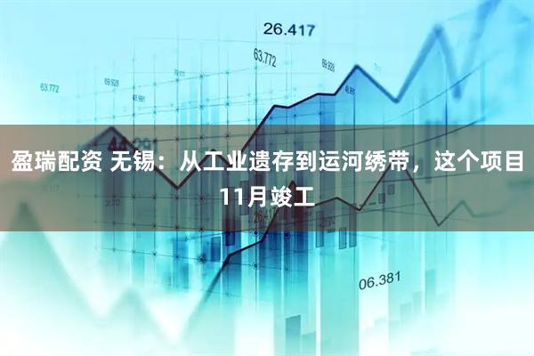 盈瑞配资 无锡：从工业遗存到运河绣带，这个项目11月竣工