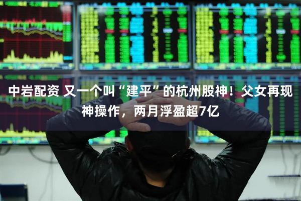 中岩配资 又一个叫“建平”的杭州股神！父女再现神操作，两月浮盈超7亿