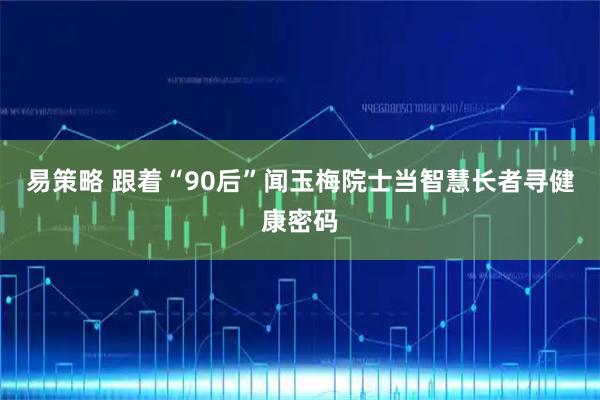 易策略 跟着“90后”闻玉梅院士当智慧长者寻健康密码