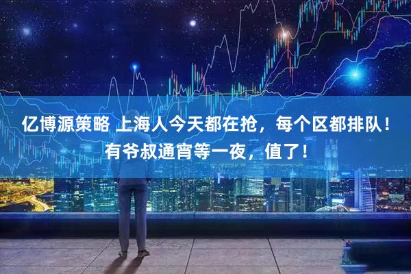 亿博源策略 上海人今天都在抢，每个区都排队！有爷叔通宵等一夜，值了！