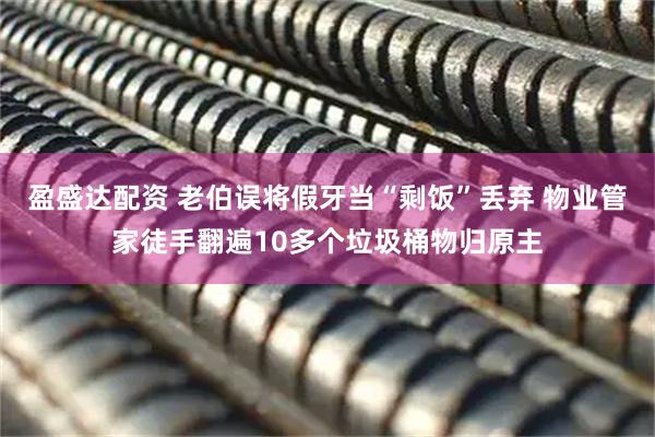 盈盛达配资 老伯误将假牙当“剩饭”丢弃 物业管家徒手翻遍10多个垃圾桶物归原主