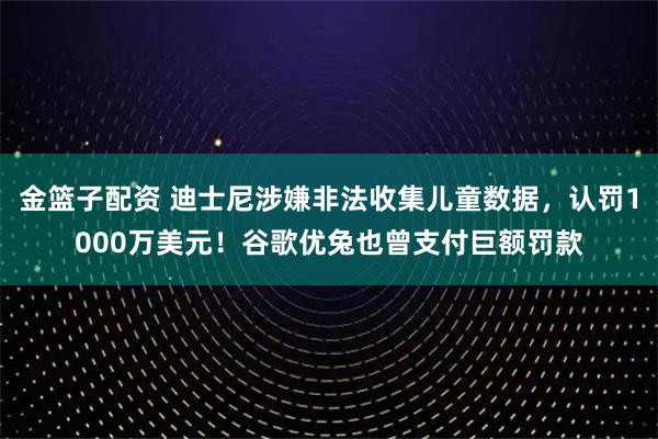 金篮子配资 迪士尼涉嫌非法收集儿童数据，认罚1000万美元！谷歌优兔也曾支付巨额罚款