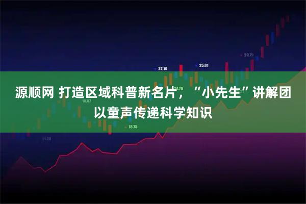 源顺网 打造区域科普新名片，“小先生”讲解团以童声传递科学知识