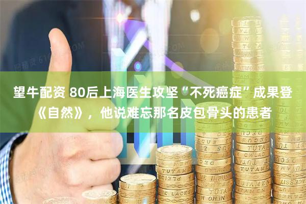 望牛配资 80后上海医生攻坚“不死癌症”成果登《自然》，他说难忘那名皮包骨头的患者