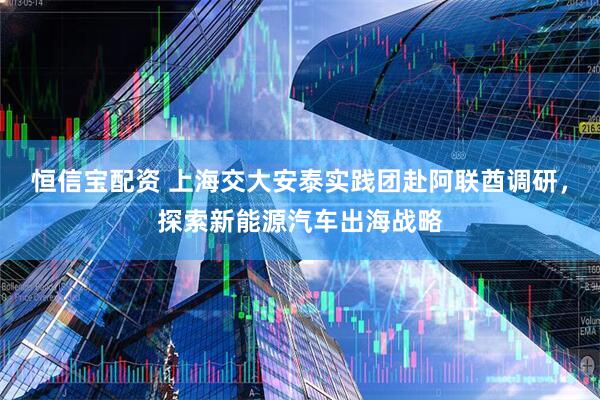 恒信宝配资 上海交大安泰实践团赴阿联酋调研，探索新能源汽车出海战略
