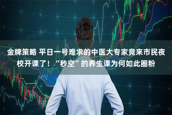 金牌策略 平日一号难求的中医大专家竟来市民夜校开课了！“秒空”的养生课为何如此圈粉