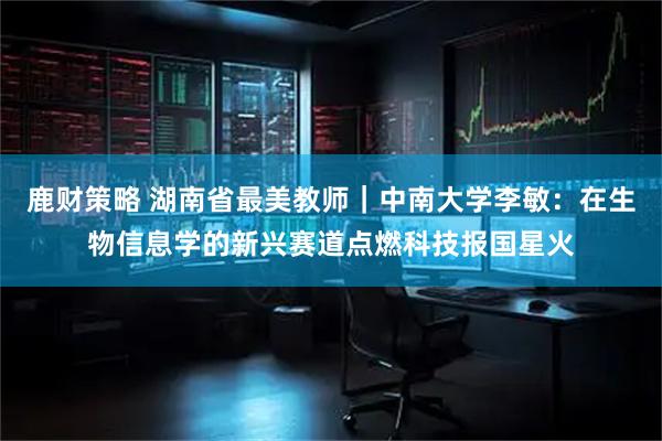 鹿财策略 湖南省最美教师｜中南大学李敏：在生物信息学的新兴赛道点燃科技报国星火
