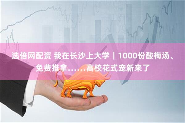 选倍网配资 我在长沙上大学｜1000份酸梅汤、免费推拿……高校花式宠新来了