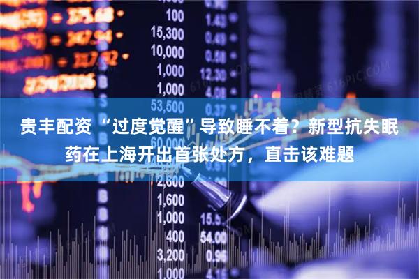 贵丰配资 “过度觉醒”导致睡不着？新型抗失眠药在上海开出首张处方，直击该难题