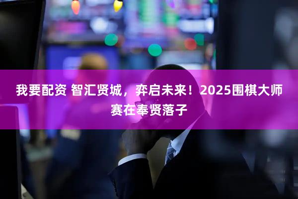我要配资 智汇贤城，弈启未来！2025围棋大师赛在奉贤落子
