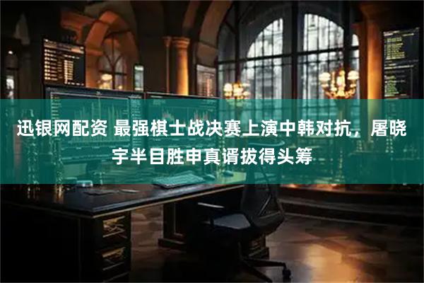 迅银网配资 最强棋士战决赛上演中韩对抗，屠晓宇半目胜申真谞拔得头筹