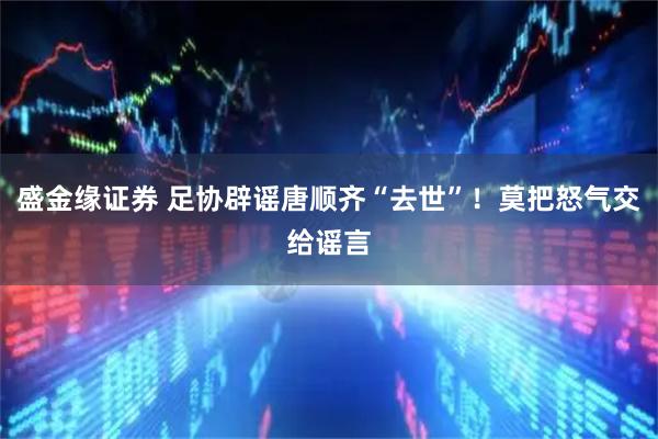 盛金缘证券 足协辟谣唐顺齐“去世”！莫把怒气交给谣言