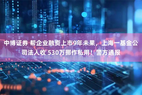 中博证券 帮企业融资上市9年未果，上海一基金公司法人收 530万挪作私用！警方通报