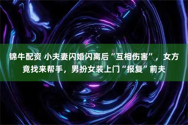 锦牛配资 小夫妻闪婚闪离后“互相伤害”，女方竟找来帮手，男扮女装上门“报复”前夫