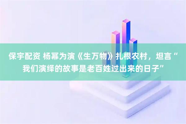 保宇配资 杨幂为演《生万物》扎根农村，坦言“我们演绎的故事是老百姓过出来的日子”