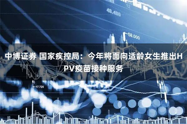 中博证券 国家疾控局：今年将面向适龄女生推出HPV疫苗接种服务