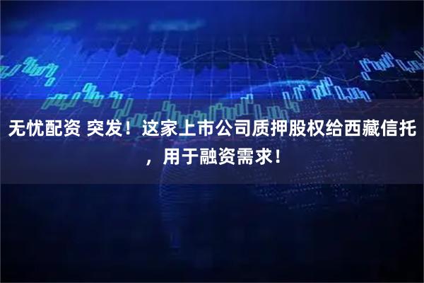 无忧配资 突发！这家上市公司质押股权给西藏信托，用于融资需求！