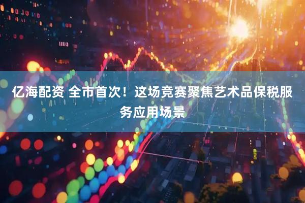 亿海配资 全市首次！这场竞赛聚焦艺术品保税服务应用场景