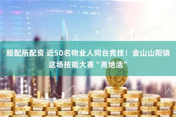 股配所配资 近50名物业人同台竞技！金山山阳镇这场技能大赛“亮绝活”