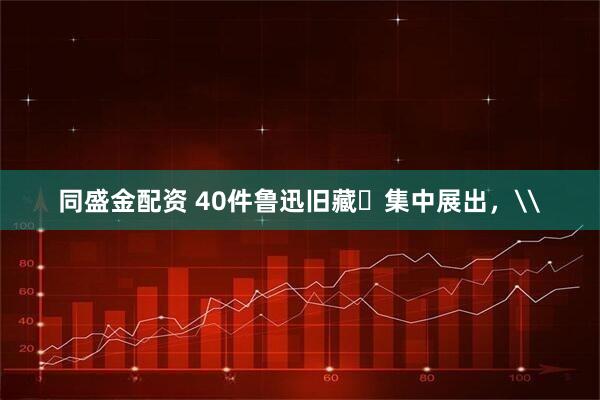 同盛金配资 40件鲁迅旧藏​集中展出，\