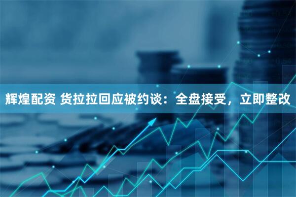 辉煌配资 货拉拉回应被约谈：全盘接受，立即整改