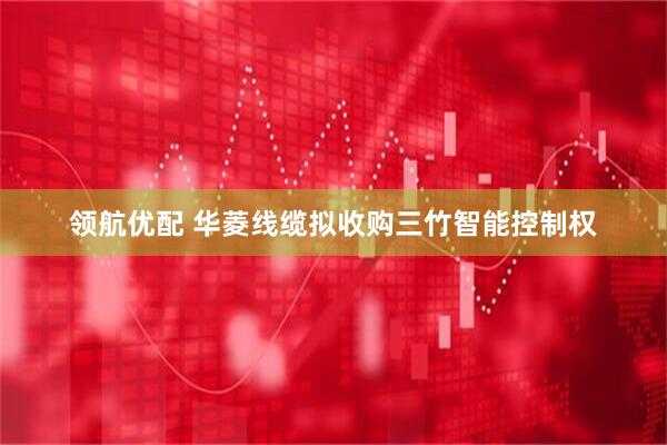 领航优配 华菱线缆拟收购三竹智能控制权