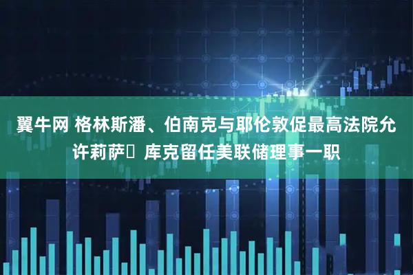 翼牛网 格林斯潘、伯南克与耶伦敦促最高法院允许莉萨・库克留任美联储理事一职