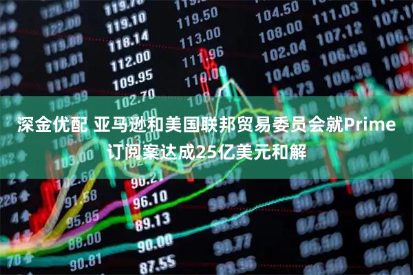 深金优配 亚马逊和美国联邦贸易委员会就Prime订阅案达成25亿美元和解