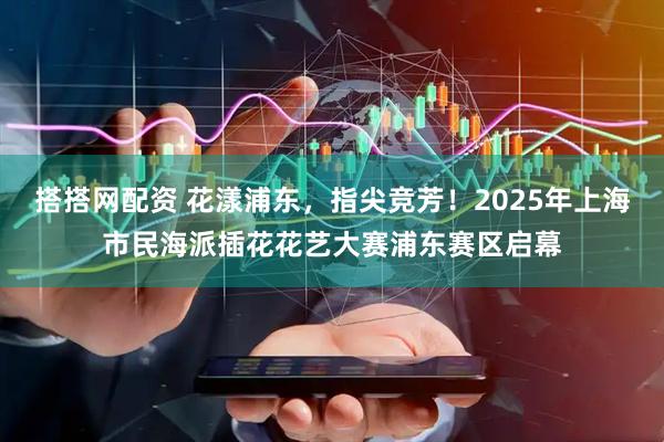搭搭网配资 花漾浦东，指尖竞芳！2025年上海市民海派插花花艺大赛浦东赛区启幕