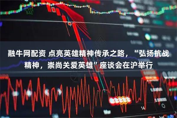 融牛网配资 点亮英雄精神传承之路，“弘扬抗战精神，崇尚关爱英雄”座谈会在沪举行