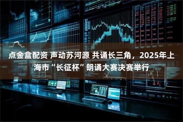 点金盒配资 声动苏河源 共诵长三角，2025年上海市“长征杯”朗诵大赛决赛举行