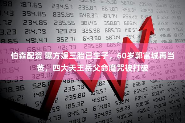 伯森配资 曝方媛三胎已生子，60岁郭富城再当爸，四大天王岳父命魔咒被打破