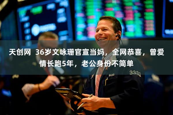 天创网  36岁文咏珊官宣当妈，全网恭喜，曾爱情长跑5年，老公身份不简单