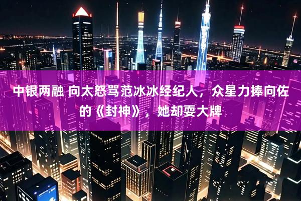 中银两融 向太怒骂范冰冰经纪人，众星力捧向佐的《封神》，她却耍大牌