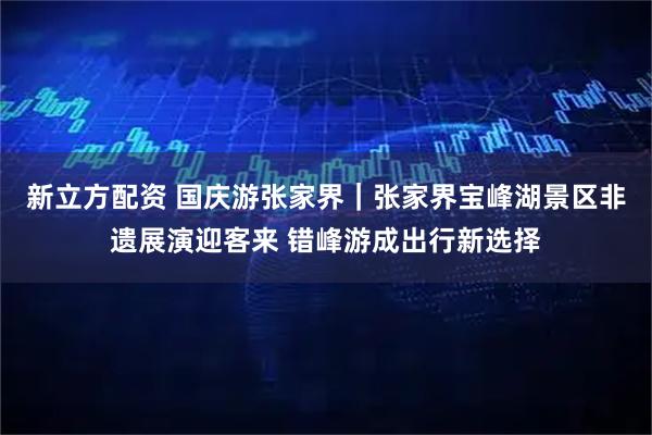 新立方配资 国庆游张家界｜张家界宝峰湖景区非遗展演迎客来 错峰游成出行新选择