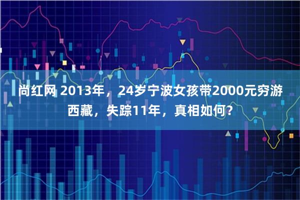 尚红网 2013年，24岁宁波女孩带2000元穷游西藏，失踪11年，真相如何？