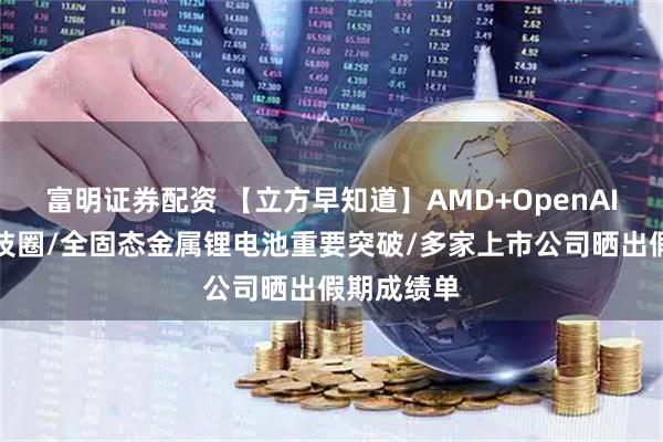 富明证券配资 【立方早知道】AMD+OpenAI，引爆科技圈/全固态金属锂电池重要突破/多家上市公司晒出假期成绩单