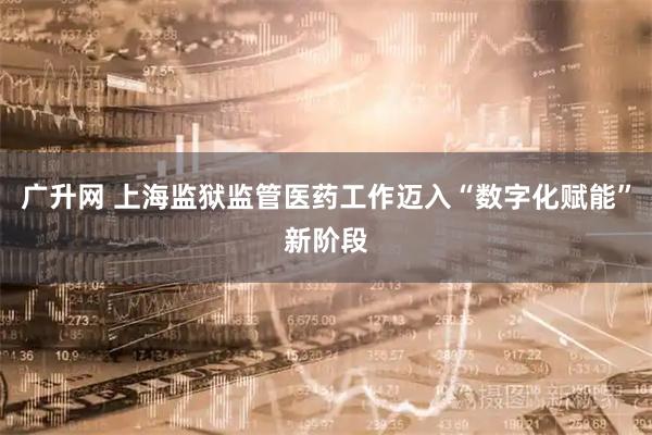 广升网 上海监狱监管医药工作迈入“数字化赋能”新阶段