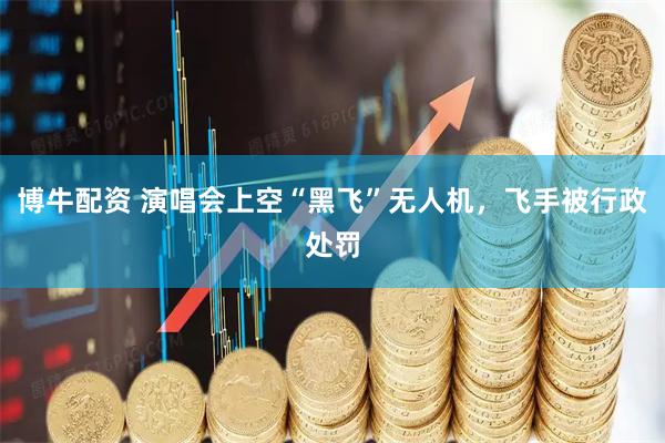 博牛配资 演唱会上空“黑飞”无人机，飞手被行政处罚