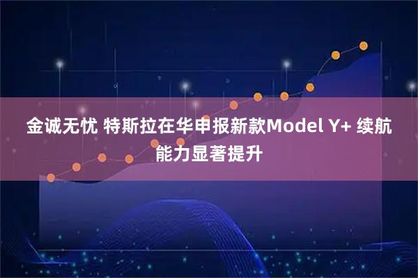 金诚无忧 特斯拉在华申报新款Model Y+ 续航能力显著提升